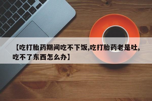 打胎药联系微信【吃打胎药期间吃不下饭,吃打胎药老是吐,吃不了东西怎么办】