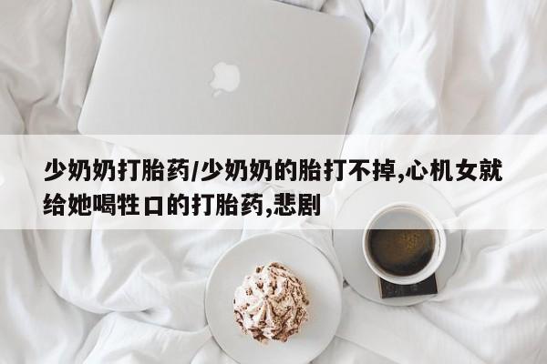 打胎药联系微信少奶奶打胎药/少奶奶的胎打不掉,心机女就给她喝牲口的打胎药,悲剧
