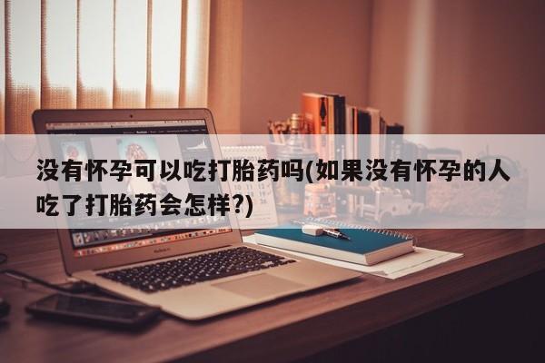 打胎药联系微信没有怀孕可以吃打胎药吗(如果没有怀孕的人吃了打胎药会怎样?)