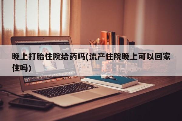 打胎药联系微信晚上打胎住院给药吗(流产住院晚上可以回家住吗)