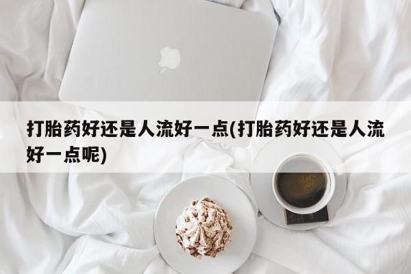 打胎药联系微信打胎药好还是人流好一点(打胎药好还是人流好一点呢)