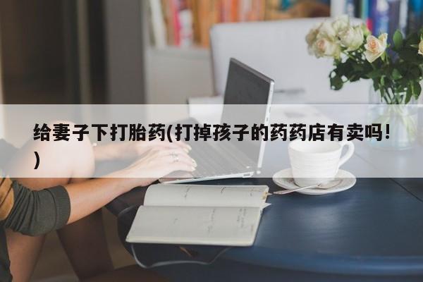 打胎药联系微信给妻子下打胎药(打掉孩子的药药店有卖吗!)