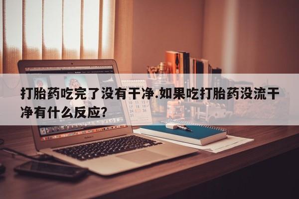 打胎药联系微信打胎药吃完了没有干净.如果吃打胎药没流干净有什么反应？