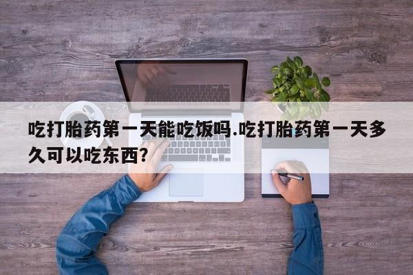 打胎药联系微信吃打胎药第一天能吃饭吗.吃打胎药第一天多久可以吃东西？
