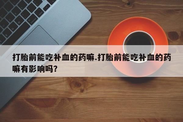 打胎药联系微信打胎前能吃补血的药嘛.打胎前能吃补血的药嘛有影响吗？