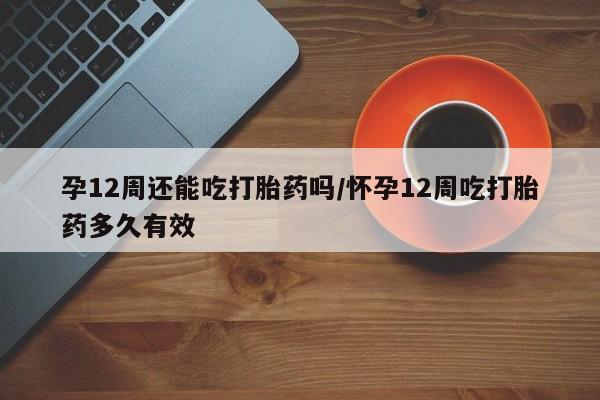 打胎药联系微信孕12周还能吃打胎药吗/怀孕12周吃打胎药多久有效