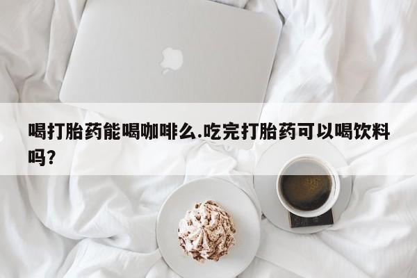 打胎药联系微信喝打胎药能喝咖啡么.吃完打胎药可以喝饮料吗？