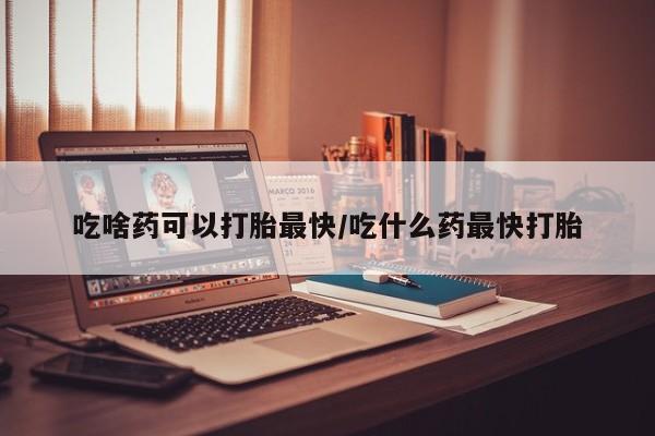 打胎药联系微信吃啥药可以打胎最快/吃什么药最快打胎