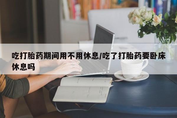 打胎药联系微信吃打胎药期间用不用休息/吃了打胎药要卧床休息吗