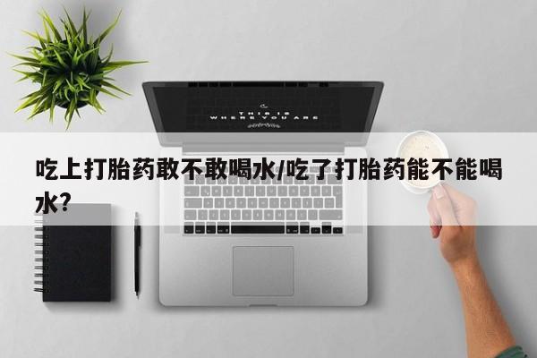 打胎药联系微信吃上打胎药敢不敢喝水/吃了打胎药能不能喝水?