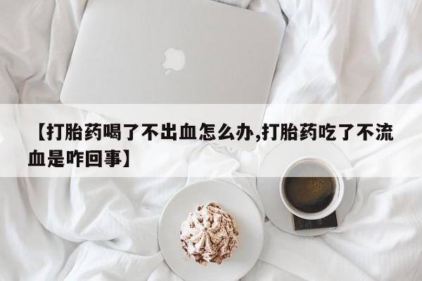打胎药联系微信【打胎药喝了不出血怎么办,打胎药吃了不流血是咋回事】