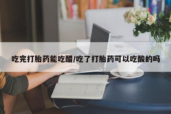 打胎药联系微信吃完打胎药能吃醋/吃了打胎药可以吃酸的吗