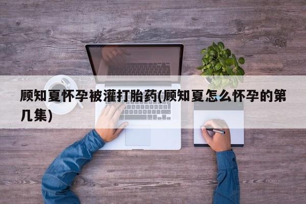 打胎药联系微信顾知夏怀孕被灌打胎药(顾知夏怎么怀孕的第几集)