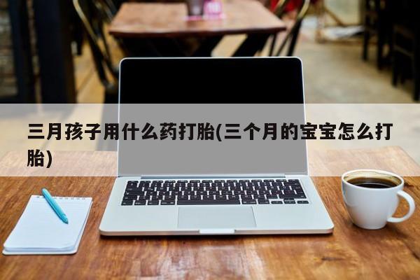 打胎药联系微信三月孩子用什么药打胎(三个月的宝宝怎么打胎)