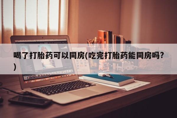 打胎药联系微信喝了打胎药可以同房(吃完打胎药能同房吗?)