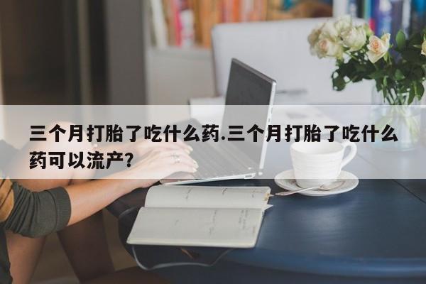 打胎药联系微信三个月打胎了吃什么药.三个月打胎了吃什么药可以流产？