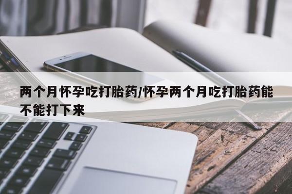 打胎药联系微信两个月怀孕吃打胎药/怀孕两个月吃打胎药能不能打下来