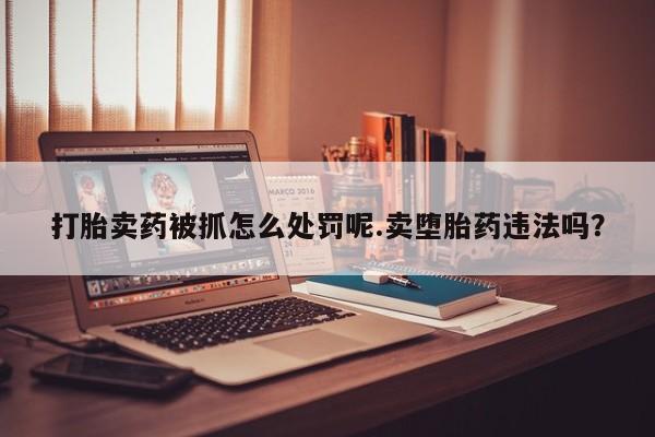 打胎药联系微信打胎卖药被抓怎么处罚呢.卖堕胎药违法吗？
