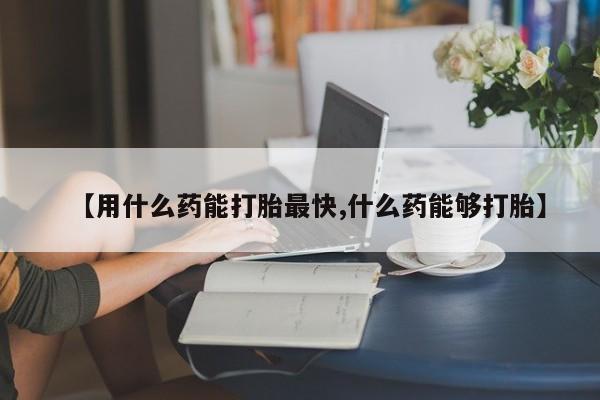 打胎药联系微信【用什么药能打胎最快,什么药能够打胎】