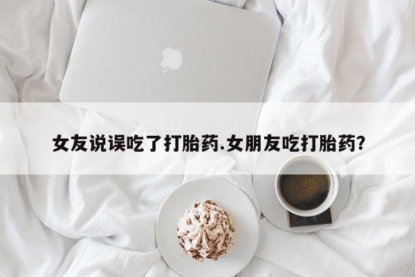 打胎药联系微信女友说误吃了打胎药.女朋友吃打胎药？