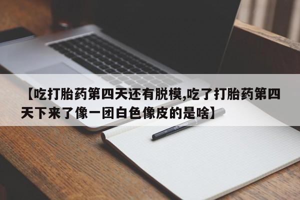 打胎药联系微信【吃打胎药第四天还有脱模,吃了打胎药第四天下来了像一团白色像皮的是啥】