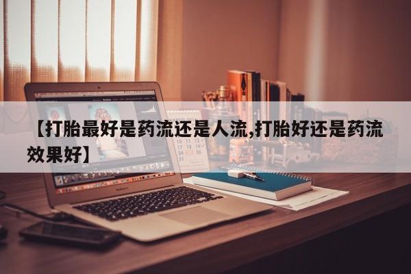 打胎药联系微信【打胎最好是药流还是人流,打胎好还是药流效果好】
