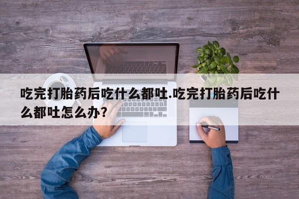 打胎药联系微信吃完打胎药后吃什么都吐.吃完打胎药后吃什么都吐怎么办？