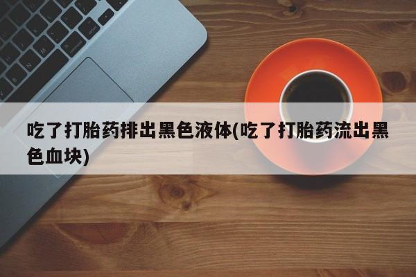打胎药联系微信吃了打胎药排出黑色液体(吃了打胎药流出黑色血块)