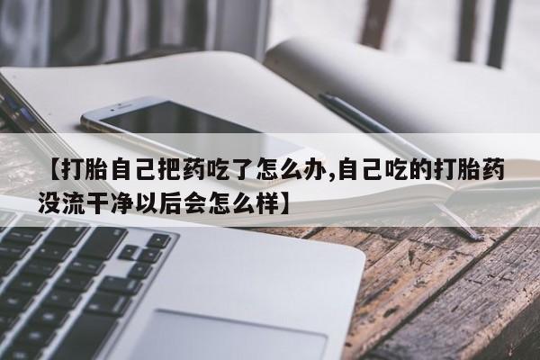打胎药联系微信【打胎自己把药吃了怎么办,自己吃的打胎药没流干净以后会怎么样】