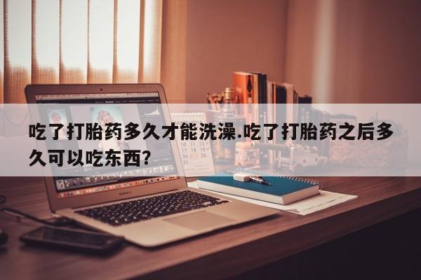 打胎药联系微信吃了打胎药多久才能洗澡.吃了打胎药之后多久可以吃东西？
