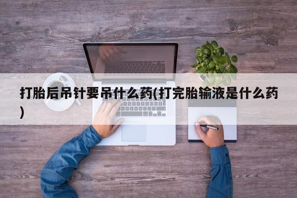 打胎药联系微信打胎后吊针要吊什么药(打完胎输液是什么药)
