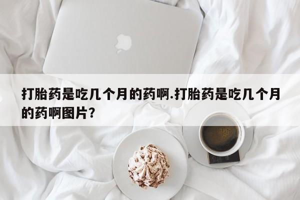 打胎药联系微信打胎药是吃几个月的药啊.打胎药是吃几个月的药啊图片？