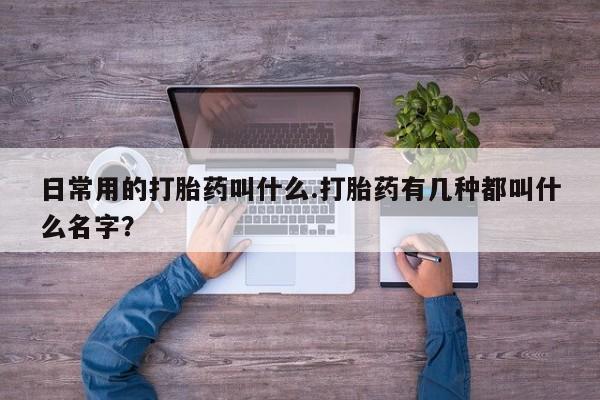 打胎药联系微信日常用的打胎药叫什么.打胎药有几种都叫什么名字？