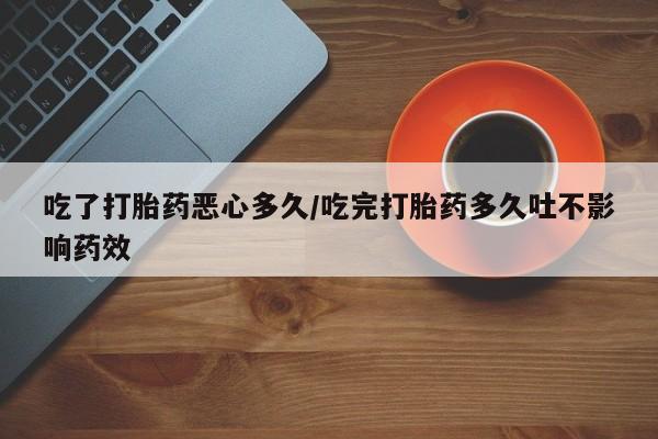打胎药联系微信吃了打胎药恶心多久/吃完打胎药多久吐不影响药效