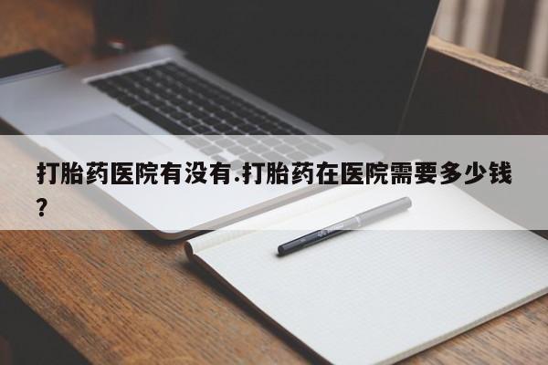 打胎药联系微信打胎药医院有没有.打胎药在医院需要多少钱？