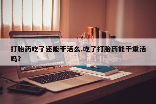 打胎药联系微信打胎药吃了还能干活么.吃了打胎药能干重活吗？