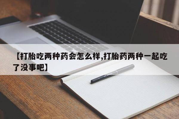 打胎药联系微信【打胎吃两种药会怎么样,打胎药两种一起吃了没事吧】