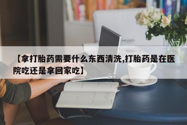 打胎药联系微信【拿打胎药需要什么东西清洗,打胎药是在医院吃还是拿回家吃】