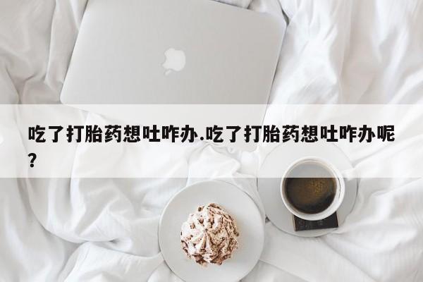 打胎药联系微信吃了打胎药想吐咋办.吃了打胎药想吐咋办呢？