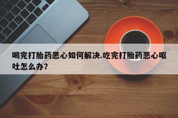 打胎药联系微信喝完打胎药恶心如何解决.吃完打胎药恶心呕吐怎么办？