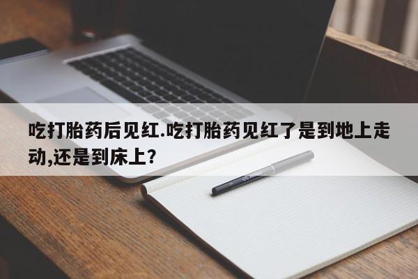 打胎药联系微信吃打胎药后见红.吃打胎药见红了是到地上走动,还是到床上？