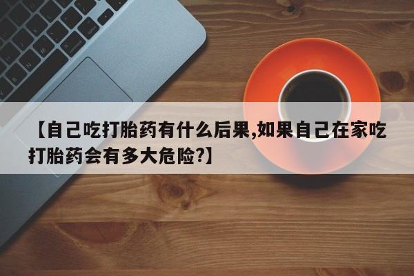 打胎药联系微信【自己吃打胎药有什么后果,如果自己在家吃打胎药会有多大危险?】