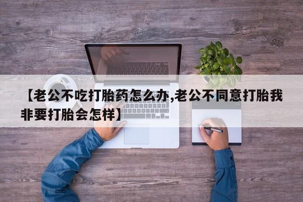 打胎药联系微信【老公不吃打胎药怎么办,老公不同意打胎我非要打胎会怎样】