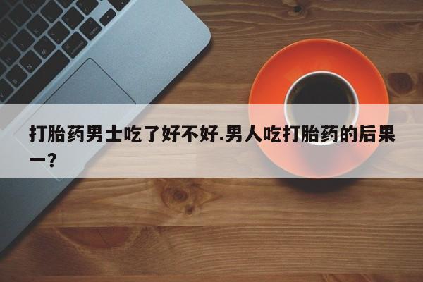 打胎药联系微信打胎药男士吃了好不好.男人吃打胎药的后果一？