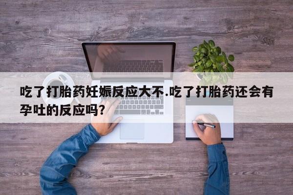 打胎药联系微信吃了打胎药妊娠反应大不.吃了打胎药还会有孕吐的反应吗？