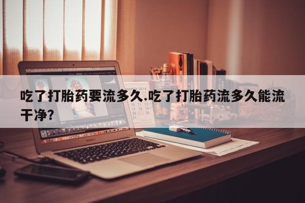 打胎药联系微信吃了打胎药要流多久.吃了打胎药流多久能流干净？