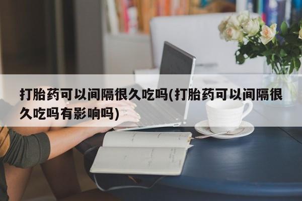 打胎药联系微信打胎药可以间隔很久吃吗(打胎药可以间隔很久吃吗有影响吗)