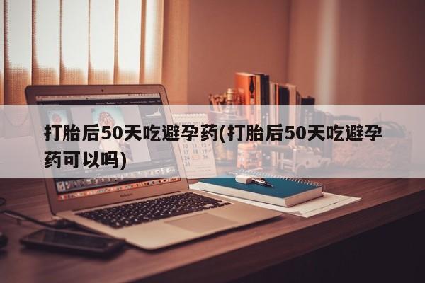 打胎药联系微信打胎后50天吃避孕药(打胎后50天吃避孕药可以吗)