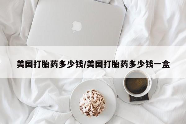 打胎药联系微信美国打胎药多少钱/美国打胎药多少钱一盒