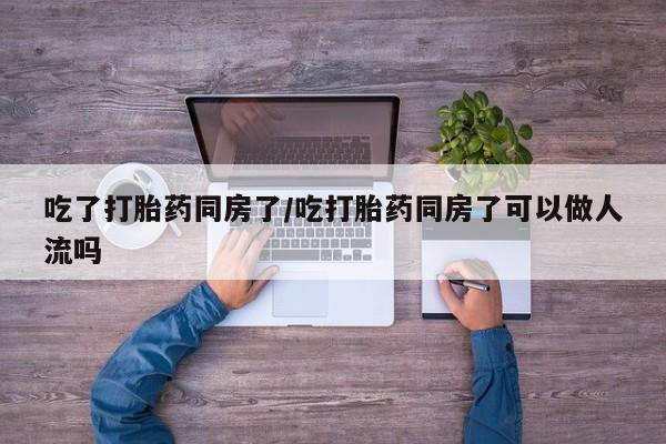 打胎药联系微信吃了打胎药同房了/吃打胎药同房了可以做人流吗